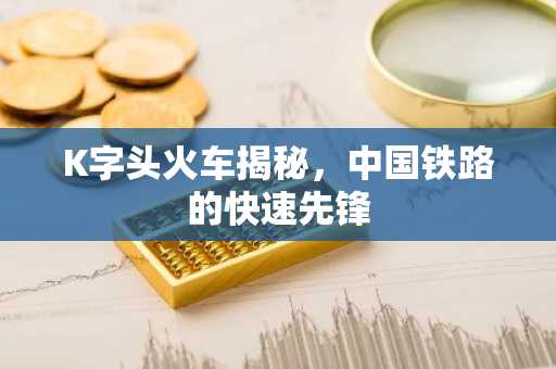 K字头火车揭秘，中国铁路的快速先锋