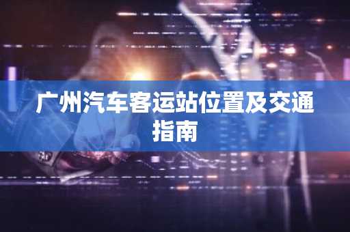 广州汽车客运站位置及交通指南
