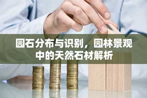 园石分布与识别，园林景观中的天然石材解析
