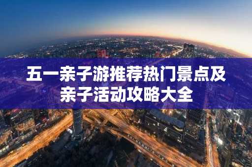 五一亲子游推荐热门景点及亲子活动攻略大全