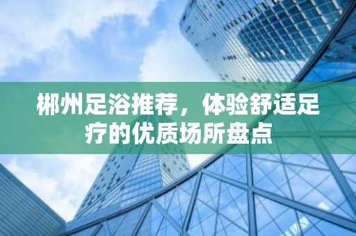 郴州足浴推荐，体验舒适足疗的优质场所盘点