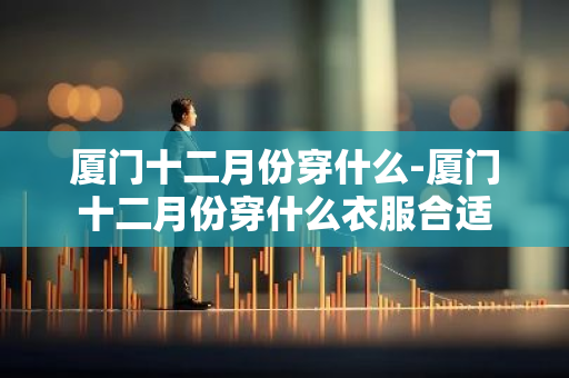 厦门十二月份穿什么-厦门十二月份穿什么衣服合适