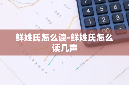 鲜姓氏怎么读-鲜姓氏怎么读几声