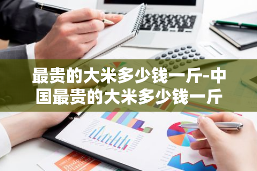最贵的大米多少钱一斤-中国最贵的大米多少钱一斤