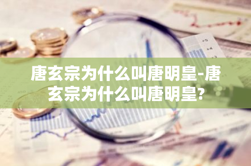 唐玄宗为什么叫唐明皇-唐玄宗为什么叫唐明皇?