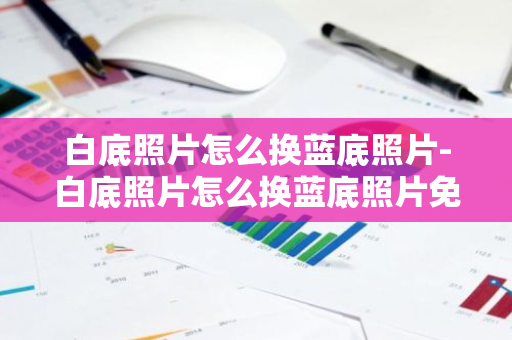 白底照片怎么换蓝底照片-白底照片怎么换蓝底照片免费