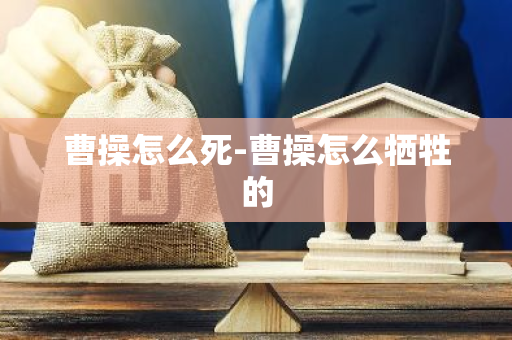 曹操怎么死-曹操怎么牺牲的