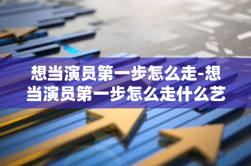 想当演员第一步怎么走-想当演员第一步怎么走什么艺术学校