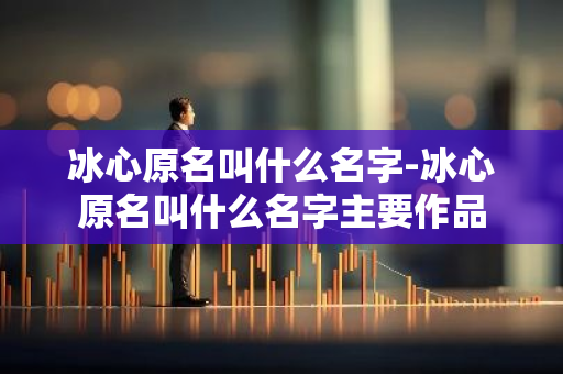 冰心原名叫什么名字-冰心原名叫什么名字主要作品