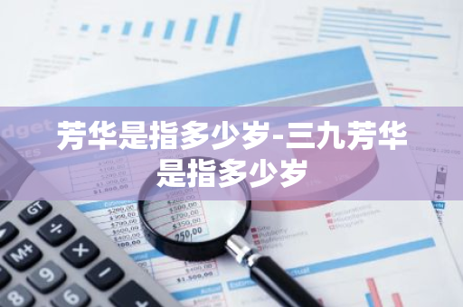芳华是指多少岁-三九芳华是指多少岁