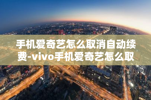 手机爱奇艺怎么取消自动续费-vivo手机爱奇艺怎么取消自动续费