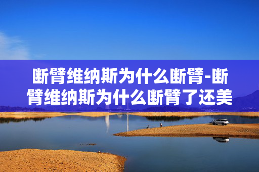 断臂维纳斯为什么断臂-断臂维纳斯为什么断臂了还美