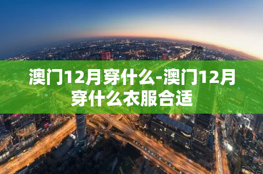 澳门12月穿什么-澳门12月穿什么衣服合适