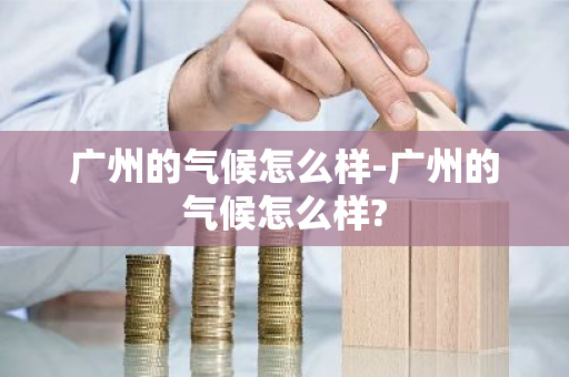 广州的气候怎么样-广州的气候怎么样?