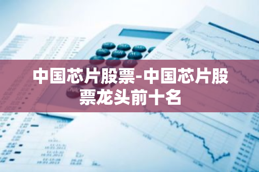 中国芯片股票-中国芯片股票龙头前十名