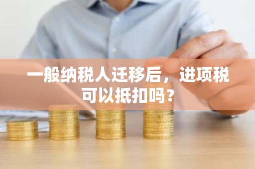 一般纳税人迁移后，进项税可以抵扣吗？