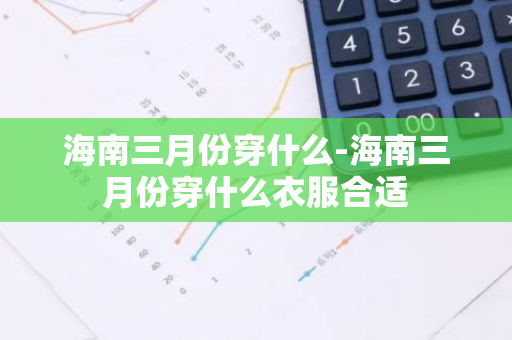 海南三月份穿什么-海南三月份穿什么衣服合适