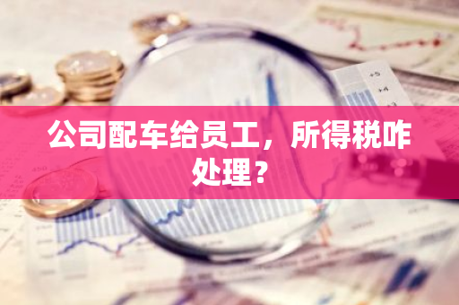 公司配车给员工，所得税咋处理？