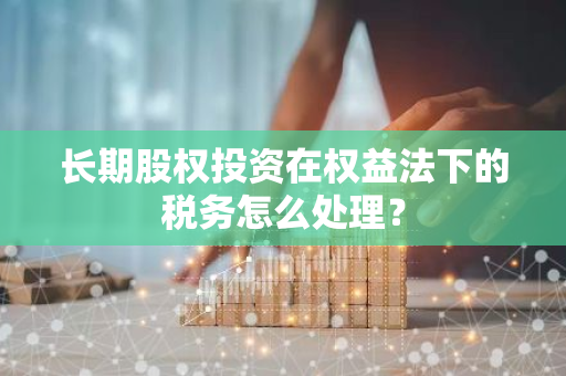 长期股权投资在权益法下的税务怎么处理？