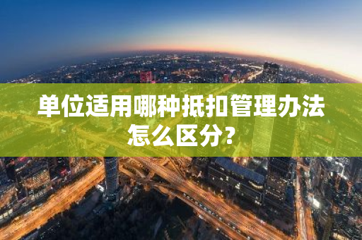 单位适用哪种抵扣管理办法怎么区分？