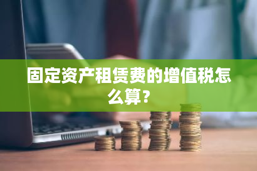 固定资产租赁费的增值税怎么算？