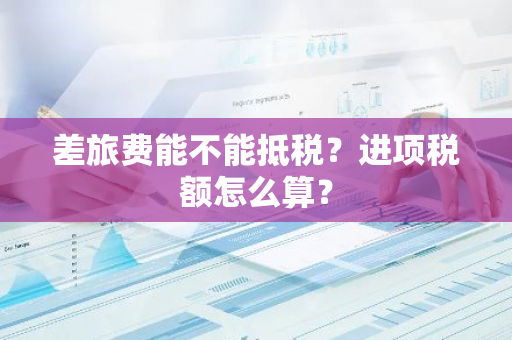 差旅费能不能抵税？进项税额怎么算？