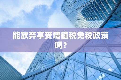 能放弃享受增值税免税政策吗？