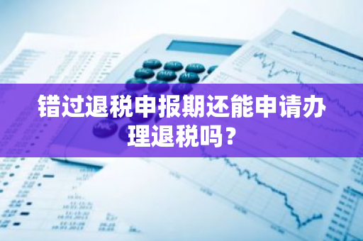 错过退税申报期还能申请办理退税吗？