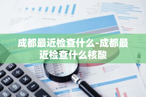 成都最近检查什么-成都最近检查什么核酸