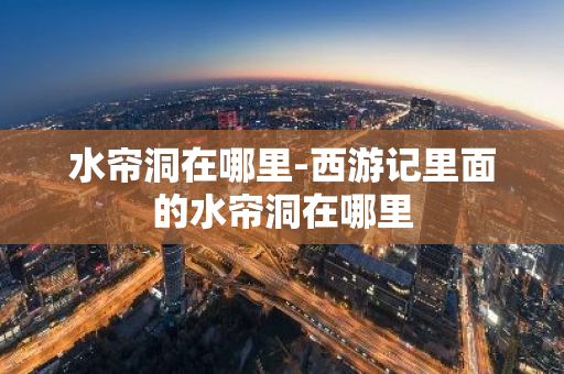水帘洞在哪里-西游记里面的水帘洞在哪里