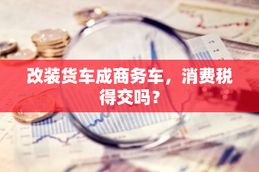 改装货车成商务车，消费税得交吗？