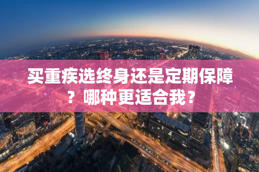 买重疾选终身还是定期保障？哪种更适合我？