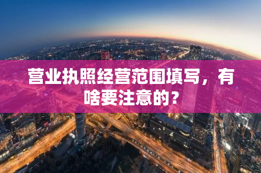 营业执照经营范围填写，有啥要注意的？