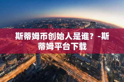 斯蒂姆币创始人是谁？-斯蒂姆平台下载