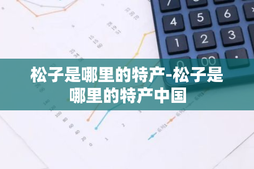 松子是哪里的特产-松子是哪里的特产中国