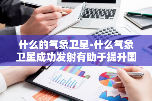什么的气象卫星-什么气象卫星成功发射有助于提升国家