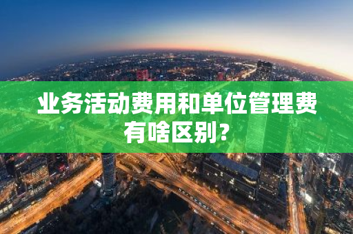 业务活动费用和单位管理费有啥区别？
