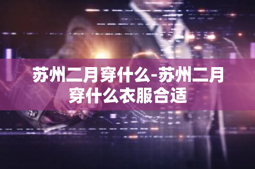 苏州二月穿什么-苏州二月穿什么衣服合适