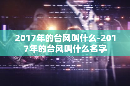 2017年的台风叫什么-2017年的台风叫什么名字