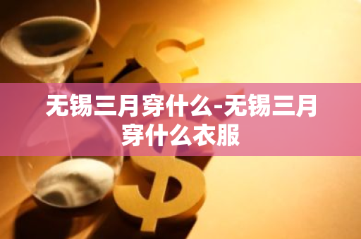 无锡三月穿什么-无锡三月穿什么衣服