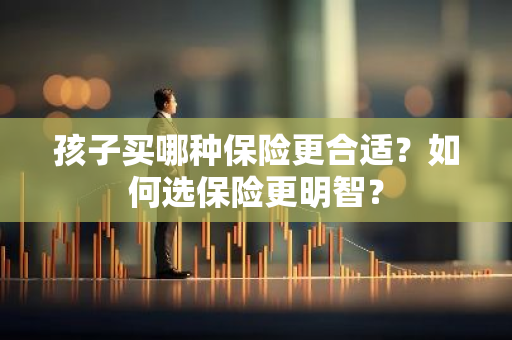 孩子买哪种保险更合适？如何选保险更明智？
