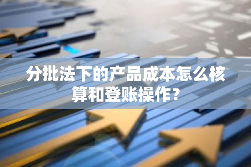 分批法下的产品成本怎么核算和登账操作？