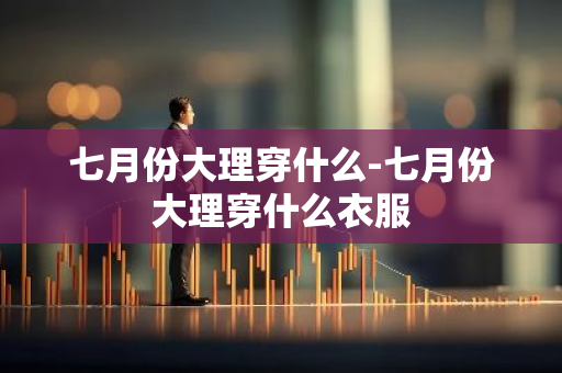 七月份大理穿什么-七月份大理穿什么衣服