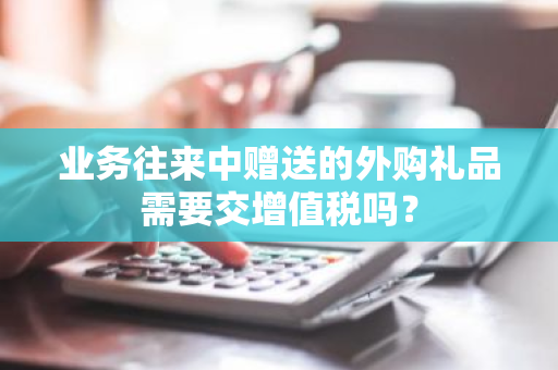 业务往来中赠送的外购礼品需要交增值税吗？