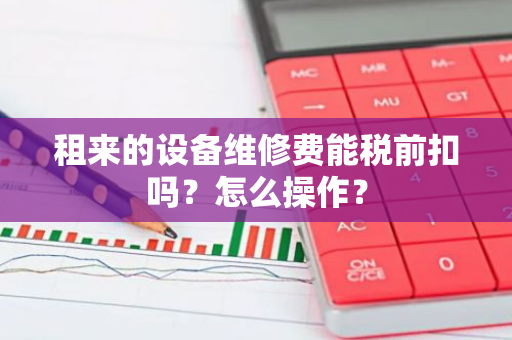 租来的设备维修费能税前扣吗？怎么操作？