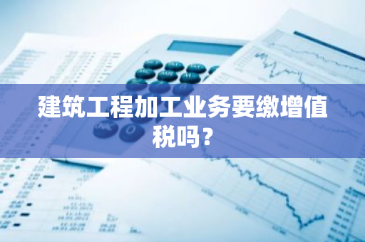 建筑工程加工业务要缴增值税吗？