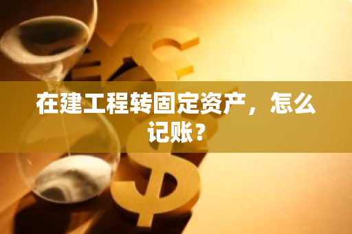在建工程转固定资产，怎么记账？