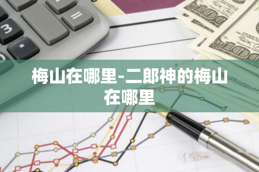 梅山在哪里-二郎神的梅山在哪里