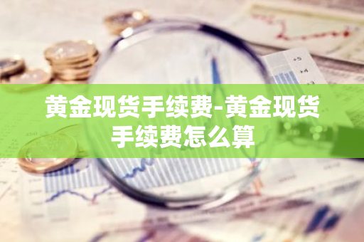 黄金现货手续费-黄金现货手续费怎么算