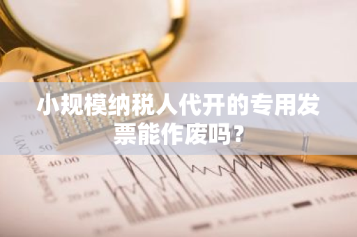 小规模纳税人代开的专用发票能作废吗？